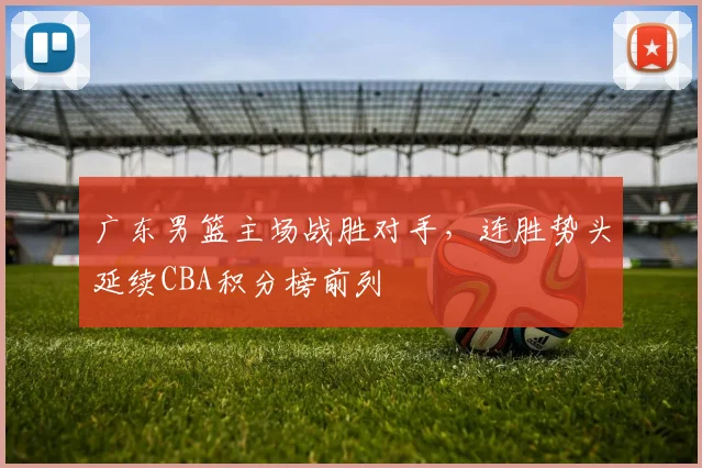 广东男篮主场战胜对手，连胜势头延续CBA积分榜前列