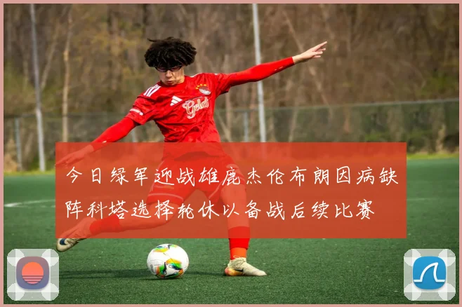 今日绿军迎战雄鹿杰伦布朗因病缺阵科塔选择轮休以备战后续比赛