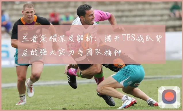 王者荣耀深度解析:揭开TES战队背后的强大实力与团队精神