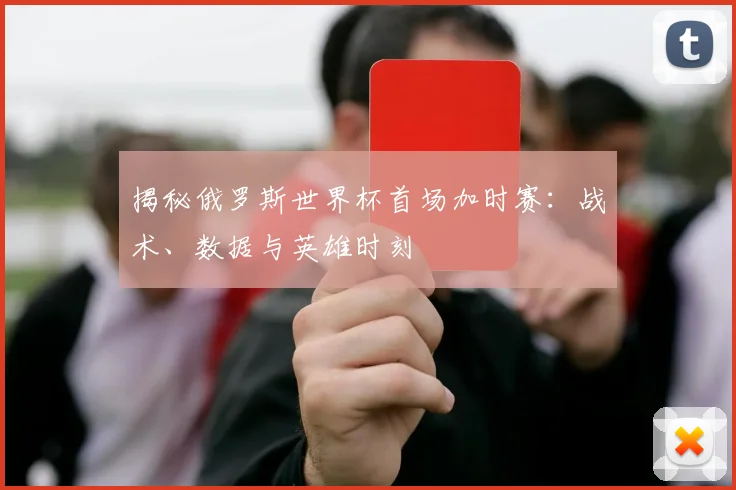 揭秘俄罗斯世界杯首场加时赛:战术、数据与英雄时刻