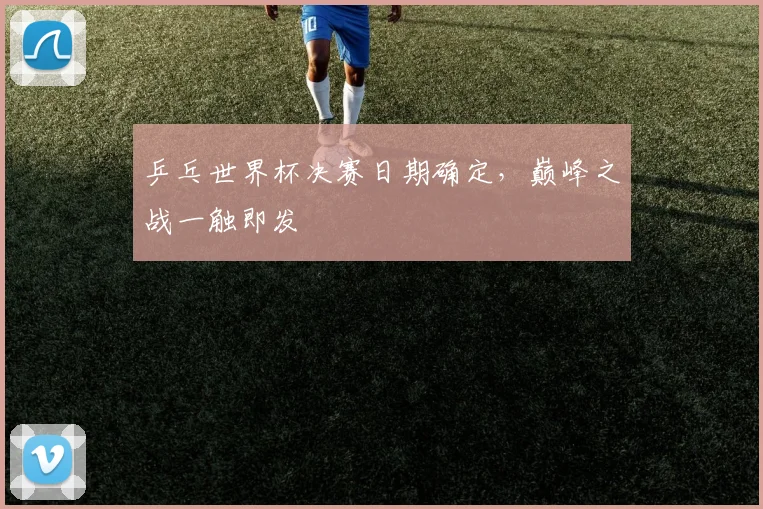 乒乓世界杯决赛日期确定，巅峰之战一触即发