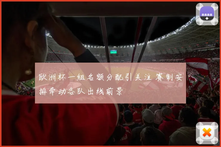 欧洲杯一组名额分配引关注 赛制安排牵动各队出线前景