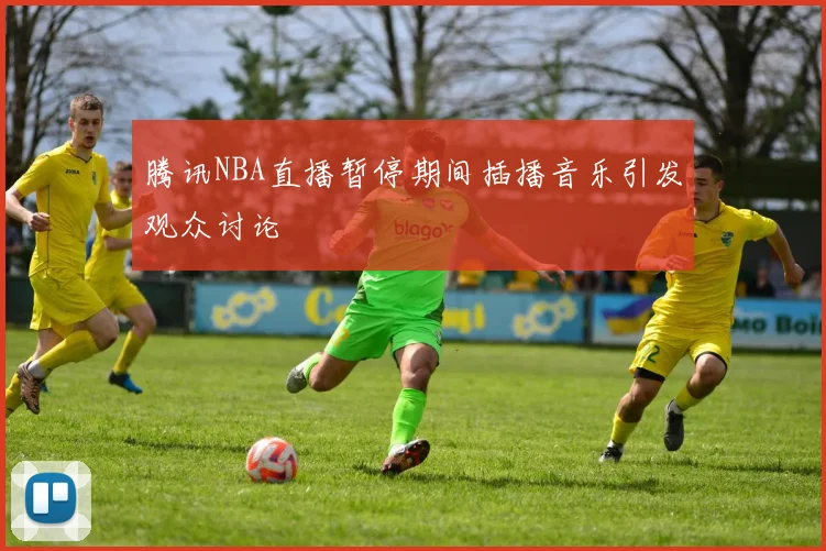 腾讯NBA直播暂停期间插播音乐引发观众讨论