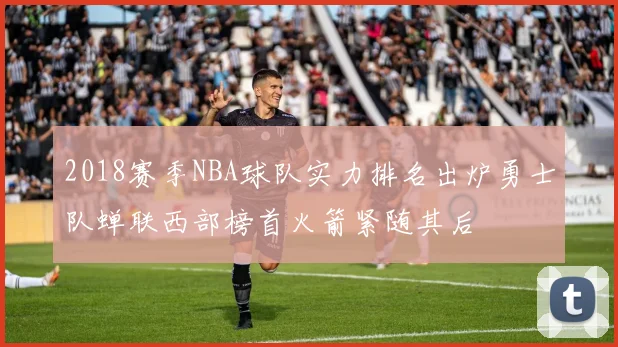 2018赛季NBA球队实力排名出炉勇士队蝉联西部榜首火箭紧随其后