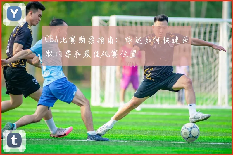 CBA比赛购票指南:球迷如何快速获取门票和最佳观赛位置