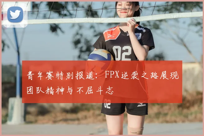 青年赛特别报道:FPX逆袭之路展现团队精神与不屈斗志
