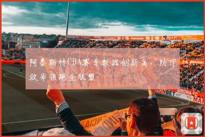 阿泰斯特CBA赛季数据创新高,防守效率领跑全联盟