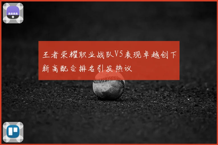 王者荣耀职业战队V5表现卓越创下新高配合排名引发热议