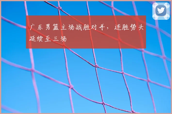 广东男篮主场战胜对手，连胜势头延续至三场