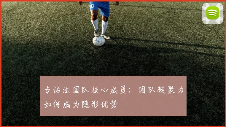 专访法国队核心成员：团队凝聚力如何成为隐形优势