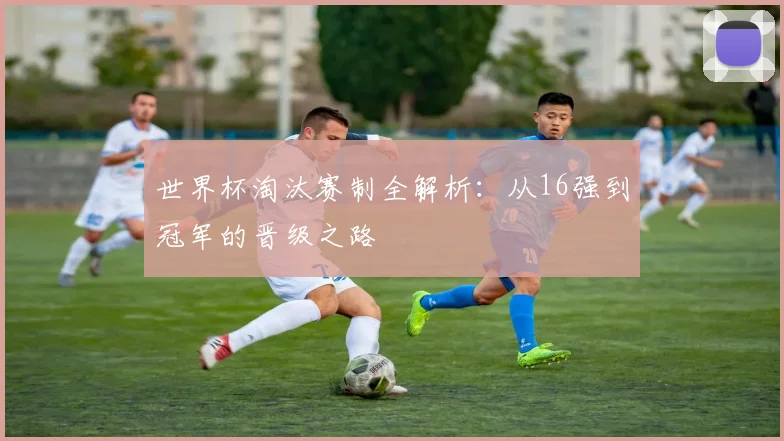 世界杯淘汰赛制全解析:从16强到冠军的晋级之路
