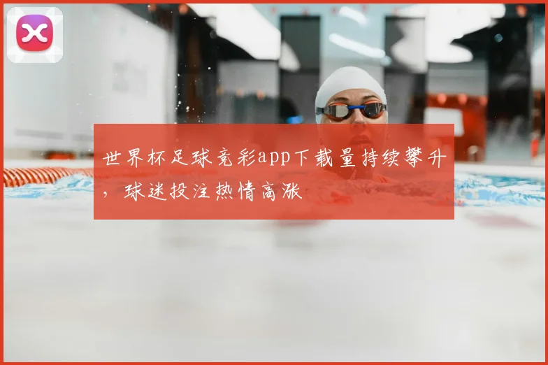 世界杯足球竞彩app下载量持续攀升，球迷投注热情高涨