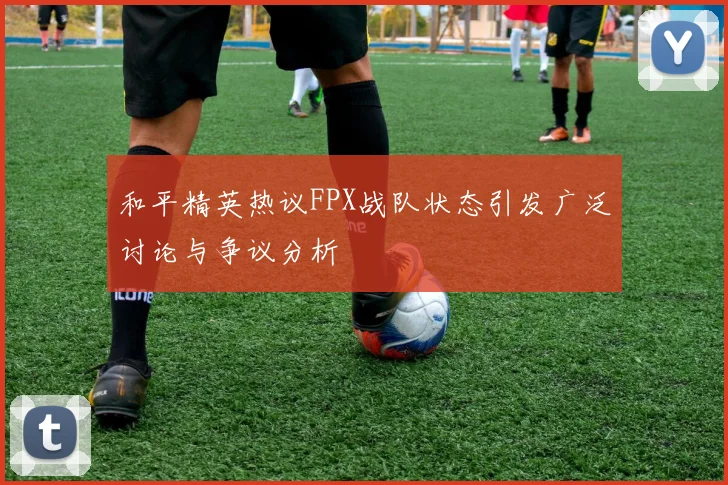 和平精英热议FPX战队状态引发广泛讨论与争议分析