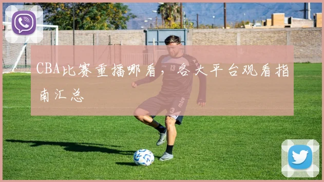 CBA比赛重播哪看，各大平台观看指南汇总