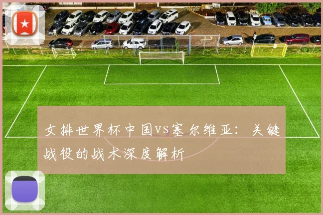 女排世界杯中国vs塞尔维亚：关键战役的战术深度解析