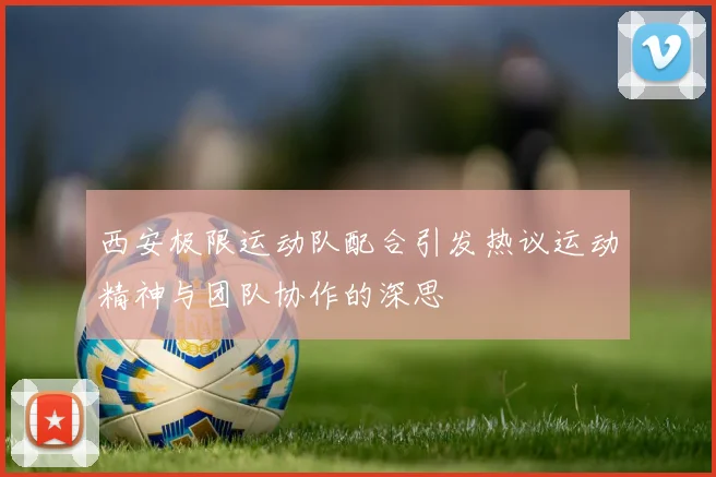 西安极限运动队配合引发热议运动精神与团队协作的深思