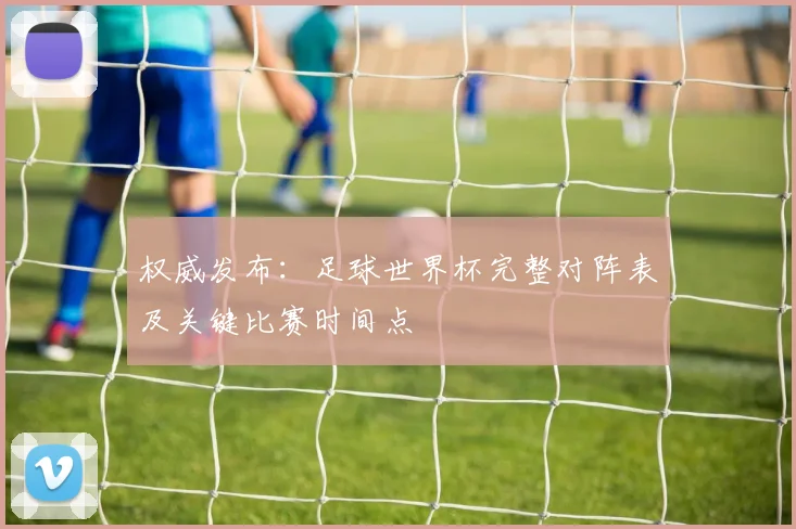权威发布:足球世界杯完整对阵表及关键比赛时间点