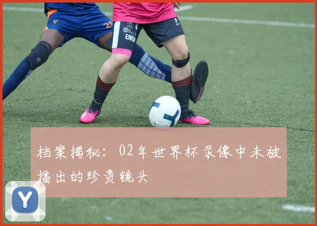 档案揭秘：02年世界杯录像中未被播出的珍贵镜头
