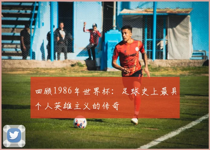回顾1986年世界杯：足球史上最具个人英雄主义的传奇