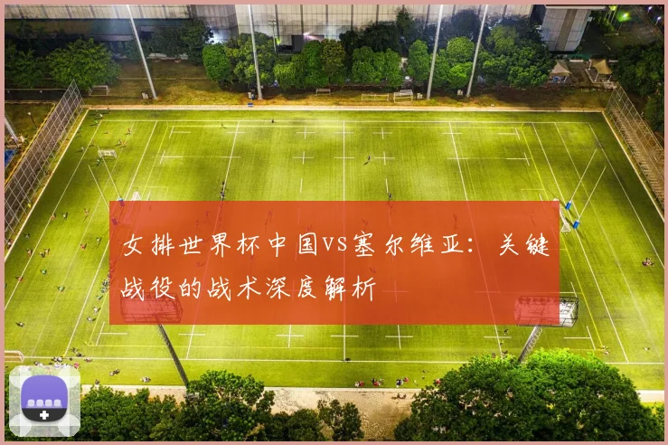 女排世界杯中国vs塞尔维亚：关键战役的战术深度解析