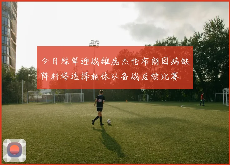 今日绿军迎战雄鹿杰伦布朗因病缺阵科塔选择轮休以备战后续比赛