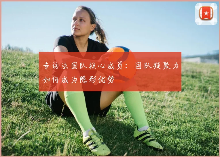 专访法国队核心成员:团队凝聚力如何成为隐形优势