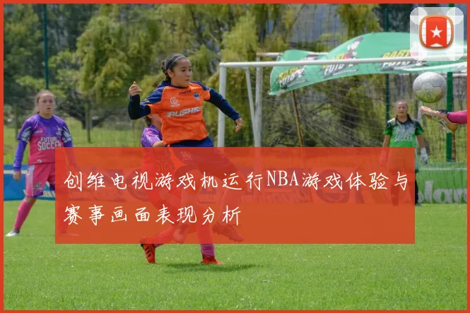创维电视游戏机运行NBA游戏体验与赛事画面表现分析