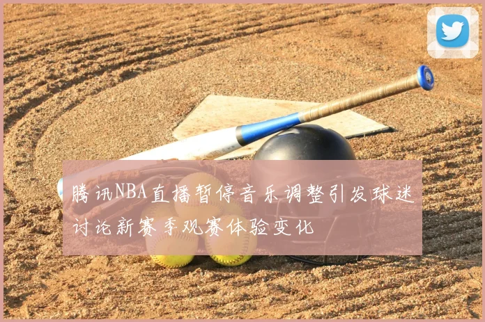 腾讯NBA直播暂停音乐调整引发球迷讨论新赛季观赛体验变化