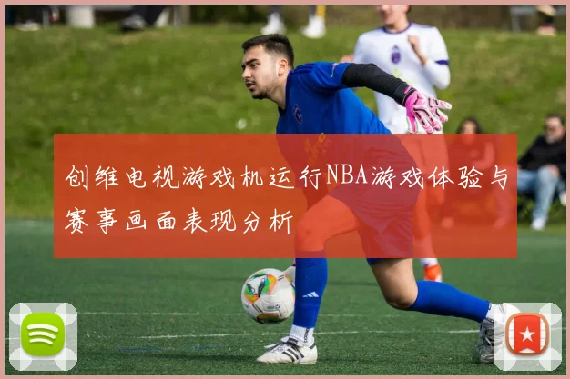 创维电视游戏机运行NBA游戏体验与赛事画面表现分析