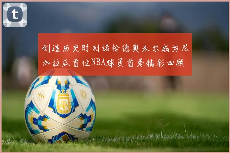 创造历史时刻诺恰德奥米尔成为尼加拉瓜首位NBA球员首秀精彩回顾