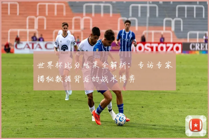 世界杯比分结果全解析:专访专家揭秘数据背后的战术博弈