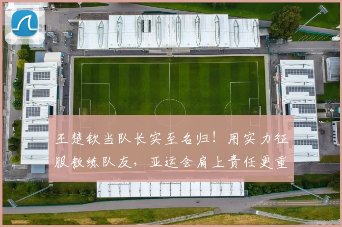 王楚钦当队长实至名归！用实力征服教练队友，亚运会肩上责任更重