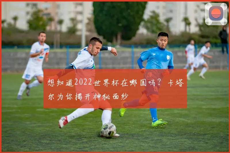 想知道2022世界杯在哪国吗？卡塔尔为你揭开神秘面纱