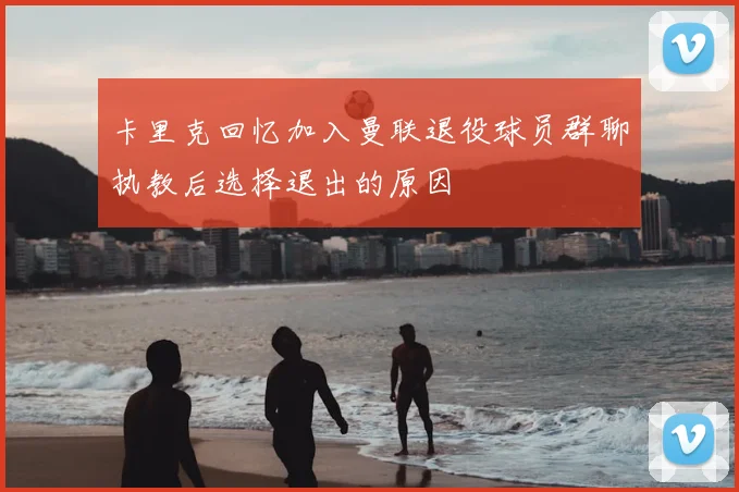 卡里克回忆加入曼联退役球员群聊执教后选择退出的原因