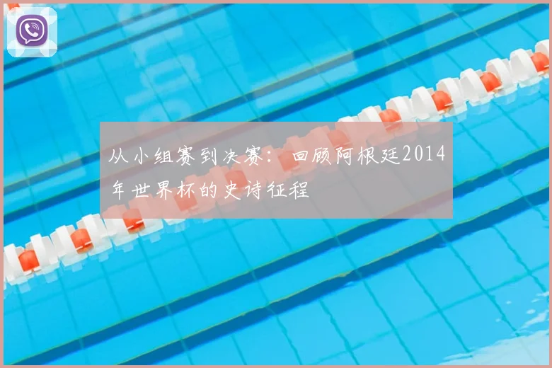 从小组赛到决赛：回顾阿根廷2014年世界杯的史诗征程