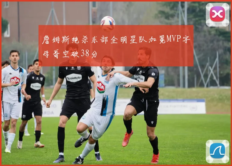 詹姆斯绝杀东部全明星队加冕MVP字母哥空砍38分