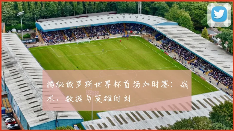 揭秘俄罗斯世界杯首场加时赛：战术、数据与英雄时刻
