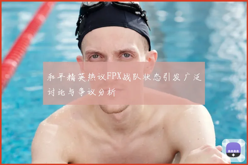和平精英热议FPX战队状态引发广泛讨论与争议分析